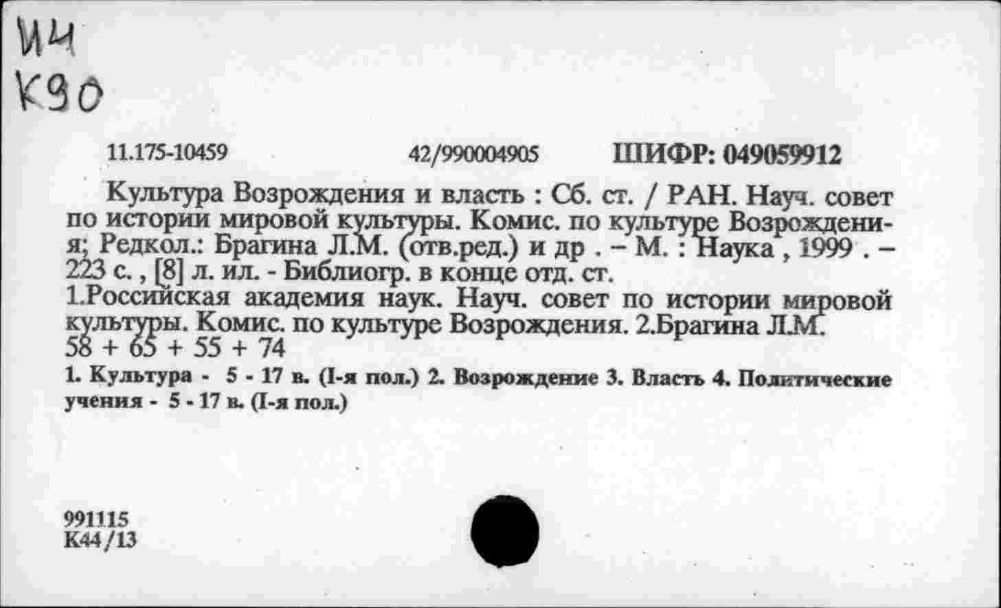 ﻿мм
К90
11.175-10459	42/990004905 ШИФР: 049059912
Культура Возрождения и власть : Сб. ст. / РАН. Науч, совет по истории мировой культуры. Комис, по культуре Возрождени-я; Редкол.: Брагина Л.М. (отв.ред.) и др . - М. : Наука , 1999 . -223 с., [8] л. ил. - Библиогр. в конце отд. ст.
1.Россииская академия наук. Науч, совет по истории мировой культуры. Комис, по культуре Возрождения. 2.Брагина ЛАГ 5о + 65 + 55 + 74
1. Культура - 5 - 17 в. (1-я пол.) 2. Возрождение 3. Власть 4. Политические учения - 5 -17 в. (1-я пол.)
991115
К44/13